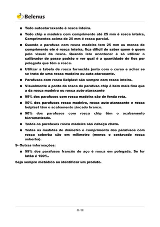  Todo autoatarraxante é rosca inteira.
 Todo chip e madeira com comprimento até 25 mm é rosca inteira,
Comprimentos acima de 25 mm é rosca parcial.
 Quando o parafuso com rosca madeira tem 25 mm ou menos de
comprimento ele é rosca inteira, fica difícil de saber quem é quem
pelo visual da rosca. Quando isto acontecer é só utilizar o
calibrador de passo padrão e ver qual é a quantidade de fios por
polegada que têm a rosca.
 Utilizar a tabela de rosca fornecida junto com o curso e achar se
se trata de uma rosca madeira ou auto-ataraxante.
 Parafusos com rosca Belplast são sempre com rosca inteira.
 Visualmente a ponta da rosca do parafuso chip é bem mais fina que
a da rosca madeira ou rosca auto-ataraxante
 99% dos parafusos com rosca madeira são de fenda reta.
 90% dos parafusos rosca madeira, rosca auto-ataraxante e rosca
belplast têm o acabamento zincado branco.
 90% dos parafusos com rosca chip têm o acabamento
bicromatizado.
 Todos os parafusos rosca madeira são cabeça chata.
 Todas as medidas de diâmetro e comprimento dos parafusos com
rosca soberba são em milímetro (menos o sextavado rosca
soberba).
9- Outras informações:
 99% dos parafusos francês de aço é rosca em polegada. Se for
latão é 100%.
Seja sempre metódico ao identificar um produto.
30 / 38
 