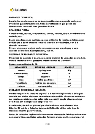 UNIDADES DE MEDIDA
A matéria, sendo um corpo ou uma substância e a energia podem ser
avaliadas quantitativamente. Cada característica que possa ser
quantificada constitui uma grandeza física.
GRANDEZA FÍSICA
Comprimento, massa, temperatura, tempo, volume, força, quantidade de
matéria, etc.
Essas grandezas são avaliadas pelas unidades de medida adotadas por
convenção e cada unidade tem seu símbolo. Por exemplo, o m é o
símbolo do metro.
O valor de uma grandeza pode ser expresso por um número e uma
unidade de medida. Exemplo: 25ºC, 100 m.
SISTEMAS DE UNIDADES DE MEDIDA
Um grupo de unidade é conhecido como sistema de unidades de medida.
O mais utilizado é o SI (Sistema Internacional de Unidades).
Observe as unidades do SI:
GRANDEZA NOME DA UNIDADE SÍMBOLO
massa quilograma Kg
comprimento metro m
tempo segundo s
área metro quadrado m²
velocidade metros por segundo m/s
volume metro cúbico m³
UNIDADES DE MEDIDAS INGLESAS:
Unidade inglesa ou unidade imperial é a denominação dada a qualquer
unidade em vários sistemas de unidades de medida obsoletos baseados
em medidas estabelecidas pelos reis ingleses3, sendo algumas delas
com base em medições no corpo dos reis.
Atualmente, os únicos países que ainda adotam este sistema são
Libéria, Birmânia e Estados Unidos. A Colômbia utiliza este tipo de
medida somente para volumes.
O uso de unidades inglesas disseminou-se através da Grã-Bretanha e das
colônias britânicas. Estas unidades formam a base do Sistema Imperial
31 / 38
 