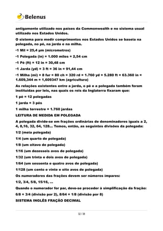 antigamente utilizado nos países da Commonwealth e no sistema usual
utilizado nos Estados Unidos.
O sistema para medir comprimentos nos Estados Unidos se baseia na
polegada, no pé, na jarda e na milha.
•1 Mil = 25,4 µm (micrometros)
•1 Polegada (in) = 1.000 miles = 2,54 cm
•1 Pé (ft) = 12 in = 30,48 cm
•1 Jarda (yd) = 3 ft = 36 in = 91,44 cm
•1 Milha (mi) = 8 fur = 80 ch = 320 rd = 1.760 yd = 5.280 ft = 63.360 in =
1.609,344 m = 1,609347 km (agricultura)
As relações existentes entre a jarda, o pé e a polegada também foram
instituídas por leis, nas quais os reis da Inglaterra fixaram que:
1 pé = 12 polegadas
1 jarda = 3 pés
1 milha terrestre = 1.760 jardas
LEITURA DE MEDIDA EM POLEGADA
A polegada divide-se em frações ordinárias de denominadores iguais a 2,
4, 8,16, 32, 64, 128... Temos, então, as seguintes divisões da polegada:
1/2 (meia polegada)
1/4 (um quarto de polegada)
1/8 (um oitavo de polegada)
1/16 (um dezesseis avos de polegada)
1/32 (um trinta e dois avos de polegada)
1/64 (um sessenta e quatro avos de polegada)
1/128 (um cento e vinte e oito avos de polegada)
Os numeradores das frações devem ser números ímpares:
1/2, 3/4, 5/8, 15/16, ...
Quando o numerador for par, deve-se proceder à simplificação da fração:
6/8 = 3/4 (divisão por 2), 8/64 = 1/8 (divisão por 8)
SISTEMA INGLÊS FRAÇÃO DECIMAL
32 / 38
 
