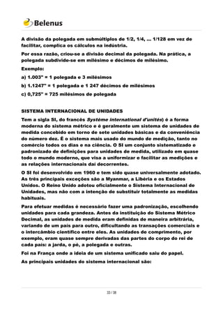 A divisão da polegada em submúltiplos de 1/2, 1/4, ... 1/128 em vez de
facilitar, complica os cálculos na indústria.
Por essa razão, criou-se a divisão decimal da polegada. Na prática, a
polegada subdivide-se em milésimo e décimos de milésimo.
Exemplo:
a) 1.003" = 1 polegada e 3 milésimos
b) 1.1247" = 1 polegada e 1 247 décimos de milésimos
c) 0,725" = 725 milésimos de polegada
SISTEMA INTERNACIONAL DE UNIDADES
Tem a sigla SI, do francês Système international d'unités) é a forma
moderna do sistema métrico e é geralmente um sistema de unidades de
medida concebido em torno de sete unidades básicas e da conveniência
do número dez. É o sistema mais usado do mundo de medição, tanto no
comércio todos os dias e na ciência. O SI um conjunto sistematizado e
padronizado de definições para unidades de medida, utilizado em quase
todo o mundo moderno, que visa a uniformizar e facilitar as medições e
as relações internacionais daí decorrentes.
O SI foi desenvolvido em 1960 e tem sido quase universalmente adotado.
As três principais exceções são a Myanmar, a Libéria e os Estados
Unidos. O Reino Unido adotou oficialmente o Sistema Internacional de
Unidades, mas não com a intenção de substituir totalmente as medidas
habituais.
Para efetuar medidas é necessário fazer uma padronização, escolhendo
unidades para cada grandeza. Antes da instituição do Sistema Métrico
Decimal, as unidades de medida eram definidas de maneira arbitrária,
variando de um país para outro, dificultando as transações comerciais e
o intercâmbio científico entre eles. As unidades de comprimento, por
exemplo, eram quase sempre derivadas das partes do corpo do rei de
cada país: a jarda, o pé, a polegada e outras.
Foi na França onde a ideia de um sistema unificado saiu do papel.
As principais unidades do sistema internacional são:
33 / 38
 