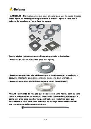 • ARRUELAS - Normalmente é um anel circular com um furo que é usado
como apoio na montagem de parafusos e porcas. Apoia a face sob a
cabeça do parafuso e / ou a face da porca.
Temos vários tipos de arruelas lisas, de pressão e dentadas:
- Arruelas lisas são utilizadas para dar apoio;
- Arruelas de pressão são utilizadas para, teoricamente, pressionar o
conjunto montado, para que o mesmo não solte com vibrações;
- Arruelas dentadas são utilizadas para servir como travas;
PREGO - Elemento de fixação que consiste em uma haste, com ou sem
rosca e pode ou não ter cabeça. Tem como característica principal a
ponta em grau para auxiliar na penetração em madeiras com que
usualmente é feita com uma pancada na cabeça manualmente com
martelo ou com máquina automática;
5 / 38
 