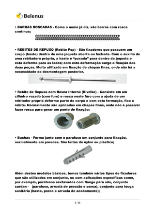 • BARRAS ROSCADAS - Como o nome já diz, são barras com rosca
contínua;
• REBITES DE REPUXO (Rebite Pop) - São fixadores que possuem um
corpo (haste) dentro de uma jaqueta aberta ou fechada. Com o auxílio de
uma rebitadora própria, a haste é “puxada” para dentro da jaqueta e
esta deforma para os lados; com esta deformação surge a fixação das
duas peças. Muito utilizado em fixação de chapas finas, onde não há a
necessidade de desmontagem posterior.
• Rebite de Repuxo com Rosca Interna (Rivclke) - Consiste em um
cilindro vazado (com furo) e rosca neste furo com a ajuda de um
rebitador próprio deforma parte do corpo e com esta formação, fixa o
rebite. Normalmente são aplicados em chapas finas, onde não é possível
fazer rosca para gerar um ponto de fixação;
• Buchas - Forma junto com o parafuso um conjunto para fixação,
normalmente em paredes. São feitas de nylon ou plástico;
Além destes modelos básicos, temos também vários tipos de fixadores
que são utilizados em conjunto, ou com aplicações específicas como,
por exemplo, parafusos sextavados com flange para silo, conjunto
cardan - (parafuso, arruela de pressão e porca), conjunto para louça
sanitária (haste, porca e arruela de acabamento);
6 / 38
 