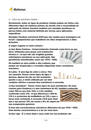 II - TIPO DE MATÉRIA PRIMA :
Geralmente, todos os tipos de produtos citados podem ser feitos com
diferentes tipos de matérias primas, de acordo com a necessidade de
aplicação do cliente. Existem também, por exemplo, parafusos ou
porcas feitas com material definido por norma, para aplicações
específicas.
Exemplo: Parafuso estrutural A325 que são usados para montagens em
locais / equipamentos que trabalham em altas temperaturas e altas
pressões.
A seguir seguem os mais comuns :
a) Aço Baixo Carbono - Comercialmente chamado como ferro ou aço
doce. Utilizados para peças sem tratamento
térmico e / ou que não são exigidas grandes
solicitações mecânicas na sua aplicação. São
geralmente classificados como aço 1010 / 1020;
Há também os aços médio e alto carbono, que
podem ser temperados e revenidos adquirindo maior resistência
mecânica.
b) Latão - É uma liga de cobre e zinco. Tem
cor amarela. Possui vários tipos de ligas e
durezas. Apesar de não ser tão resistente
quanto o aço, é muito utilizado por ser bom
condutor elétrico e possuir boa resistência à corrosão;
c) Aço Inoxidável - Temos vários tipos de aços inoxidáveis. Os mais
comuns para fixadores é o que chamamos de A2, também conhecido
como 304 ou aço inox 18.8, e o A4, também
conhecido como 316 . O que diferencia o 304 do
316 é o acréscimo de molibdênio ao 316, o que o
torna mais resistente à corrosão (18.8 quer dizer
que o aço possui 18% de cromo e 8% de níquel em
sua composição química).
O inox tem características mecânicas diferentes do aço 1010 / 1020 .
Uma destas características é a de ser mais duro.
d) Aço Liga - É o nome dado a aços onde em sua produção são
7 / 38
 