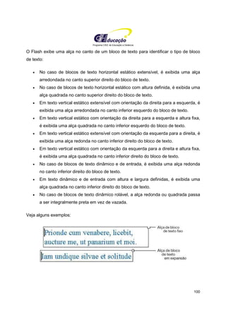 Programa CIEE de Educação a Distância
100
O Flash exibe uma alça no canto de um bloco de texto para identificar o tipo de bloco
de texto:
• No caso de blocos de texto horizontal estático extensível, é exibida uma alça
arredondada no canto superior direito do bloco de texto.
• No caso de blocos de texto horizontal estático com altura definida, é exibida uma
alça quadrada no canto superior direito do bloco de texto.
• Em texto vertical estático extensível com orientação da direita para a esquerda, é
exibida uma alça arredondada no canto inferior esquerdo do bloco de texto.
• Em texto vertical estático com orientação da direita para a esquerda e altura fixa,
é exibida uma alça quadrada no canto inferior esquerdo do bloco de texto.
• Em texto vertical estático extensível com orientação da esquerda para a direita, é
exibida uma alça redonda no canto inferior direito do bloco de texto.
• Em texto vertical estático com orientação da esquerda para a direita e altura fixa,
é exibida uma alça quadrada no canto inferior direito do bloco de texto.
• No caso de blocos de texto dinâmico e de entrada, é exibida uma alça redonda
no canto inferior direito do bloco de texto.
• Em texto dinâmico e de entrada com altura e largura definidas, é exibida uma
alça quadrada no canto inferior direito do bloco de texto.
• No caso de blocos de texto dinâmico rolável, a alça redonda ou quadrada passa
a ser integralmente preta em vez de vazada.
Veja alguns exemplos:
 