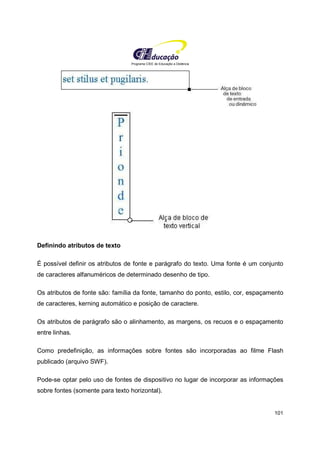 Programa CIEE de Educação a Distância
101
Definindo atributos de texto
É possível definir os atributos de fonte e parágrafo do texto. Uma fonte é um conjunto
de caracteres alfanuméricos de determinado desenho de tipo.
Os atributos de fonte são: família da fonte, tamanho do ponto, estilo, cor, espaçamento
de caracteres, kerning automático e posição de caractere.
Os atributos de parágrafo são o alinhamento, as margens, os recuos e o espaçamento
entre linhas.
Como predefinição, as informações sobre fontes são incorporadas ao filme Flash
publicado (arquivo SWF).
Pode-se optar pelo uso de fontes de dispositivo no lugar de incorporar as informações
sobre fontes (somente para texto horizontal).
 