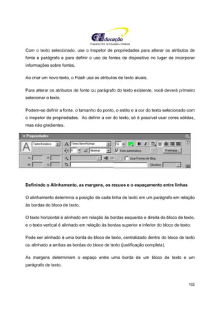 Programa CIEE de Educação a Distância
102
Com o texto selecionado, use o Inspetor de propriedades para alterar os atributos de
fonte e parágrafo e para definir o uso de fontes de dispositivo no lugar de incorporar
informações sobre fontes.
Ao criar um novo texto, o Flash usa os atributos de texto atuais.
Para alterar os atributos de fonte ou parágrafo do texto existente, você deverá primeiro
selecionar o texto.
Podem-se definir a fonte, o tamanho do ponto, o estilo e a cor do texto selecionado com
o Inspetor de propriedades. Ao definir a cor do texto, só é possível usar cores sólidas,
mas não gradientes.
Definindo o Alinhamento, as margens, os recuos e o espaçamento entre linhas
O alinhamento determina a posição de cada linha de texto em um parágrafo em relação
às bordas do bloco de texto.
O texto horizontal é alinhado em relação às bordas esquerda e direita do bloco de texto,
e o texto vertical é alinhado em relação às bordas superior e inferior do bloco de texto.
Pode ser alinhado à uma borda do bloco de texto, centralizado dentro do bloco de texto
ou alinhado a ambas as bordas do bloco de texto (justificação completa).
As margens determinam o espaço entre uma borda de um bloco de texto e um
parágrafo de texto.
 