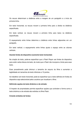 Programa CIEE de Educação a Distância
103
Os recuos determinam a distância entre a margem de um parágrafo e o início da
primeira linha.
Em texto horizontal, os recuos movem a primeira linha para a direita na distância
especificada.
Em texto vertical, os recuos movem a primeira linha para baixo na distância
especificada.
O espaçamento entre linhas determina a distância entre linhas adjacentes em um
parágrafo.
Em texto vertical, o espaçamento entre linhas ajusta o espaço entre as colunas
verticais.
Usando fontes de dispositivo (somente texto horizontal):
Na criação de texto, pode-se especificar que o Flash Player use fontes de dispositivo
para exibir certos blocos de texto, de modo que o Flash não incorpore a fonte para esse
texto.
Esse procedimento pode diminuir o tamanho de arquivo do filme e aumentar a
legibilidade em tamanhos de texto inferiores a 10 pontos.
Ao trabalhar com texto horizontal, pode-se especificar que o texto definido em fontes de
dispositivo seja selecionável pelos usuários que visualizam o filme.
Definindo opções de texto dinâmico e de entrada:
O Inspetor de propriedades permite especificar opções que controlam a forma como o
texto dinâmico e de entrada são exibidos no filme Flash.
Criando símbolos de fontes:
 