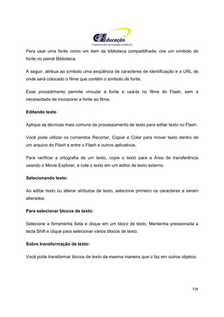 Programa CIEE de Educação a Distância
104
Para usar uma fonte como um item da biblioteca compartilhada, crie um símbolo de
fonte no painel Biblioteca.
A seguir, atribua ao símbolo uma seqüência de caracteres de identificação e a URL de
onde será colocado o filme que contém o símbolo de fonte.
Esse procedimento permite vincular à fonte e usá-la no filme do Flash, sem a
necessidade de incorporar a fonte ao filme.
Editando texto
Aplique as técnicas mais comuns de processamento de texto para editar texto no Flash.
Você pode utilizar os comandos Recortar, Copiar e Colar para mover texto dentro de
um arquivo do Flash e entre o Flash e outros aplicativos.
Para verificar a ortografia de um texto, copie o texto para a Área de transferência
usando o Movie Explorer, e cole o texto em um editor de texto externo.
Selecionando texto:
Ao editar texto ou alterar atributos de texto, selecione primeiro os caracteres a serem
alterados.
Para selecionar blocos de texto:
Selecione a ferramenta Seta e clique em um bloco de texto. Mantenha pressionada a
tecla Shift e clique para selecionar vários blocos de texto.
Sobre transformação de texto:
Você pode transformar blocos de texto da mesma maneira que o faz em outros objetos.
 