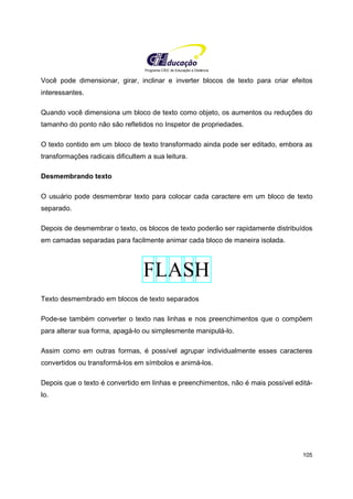 Programa CIEE de Educação a Distância
105
Você pode dimensionar, girar, inclinar e inverter blocos de texto para criar efeitos
interessantes.
Quando você dimensiona um bloco de texto como objeto, os aumentos ou reduções do
tamanho do ponto não são refletidos no Inspetor de propriedades.
O texto contido em um bloco de texto transformado ainda pode ser editado, embora as
transformações radicais dificultem a sua leitura.
Desmembrando texto
O usuário pode desmembrar texto para colocar cada caractere em um bloco de texto
separado.
Depois de desmembrar o texto, os blocos de texto poderão ser rapidamente distribuídos
em camadas separadas para facilmente animar cada bloco de maneira isolada.
Texto desmembrado em blocos de texto separados
Pode-se também converter o texto nas linhas e nos preenchimentos que o compõem
para alterar sua forma, apagá-lo ou simplesmente manipulá-lo.
Assim como em outras formas, é possível agrupar individualmente esses caracteres
convertidos ou transformá-los em símbolos e animá-los.
Depois que o texto é convertido em linhas e preenchimentos, não é mais possível editá-
lo.
 