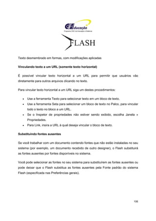 Programa CIEE de Educação a Distância
106
Texto desmembrado em formas, com modificações aplicadas
Vinculando texto a um URL (somente texto horizontal)
É possível vincular texto horizontal a um URL para permitir que usuários vão
diretamente para outros arquivos clicando no texto.
Para vincular texto horizontal a um URL siga um destes procedimentos:
• Use a ferramenta Texto para selecionar texto em um bloco de texto.
• Use a ferramenta Seta para selecionar um bloco de texto no Palco, para vincular
todo o texto no bloco a um URL.
• Se o Inspetor de propriedades não estiver sendo exibido, escolha Janela »
Propriedades.
• Para Link, insira a URL à qual deseja vincular o bloco de texto.
Substituindo fontes ausentes
Se você trabalhar com um documento contendo fontes que não estão instaladas no seu
sistema (por exemplo, um documento recebido de outro designer), o Flash substituirá
as fontes ausentes por fontes disponíveis no sistema.
Você pode selecionar as fontes no seu sistema para substituírem as fontes ausentes ou
pode deixar que o Flash substitua as fontes ausentes pela Fonte padrão do sistema
Flash (especificada nas Preferências gerais).
 