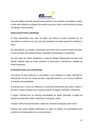 Programa CIEE de Educação a Distância
107
Se você instalar uma fonte anteriormente ausente no seu sistema e reinicializar o Flash,
a fonte será exibida em qualquer documento que use a fonte e será removida da caixa
de diálogo Fontes ausentes.
Selecionando fontes substitutas
O Flash apresentará uma caixa de alerta que indica as fontes ausentes em um
documento na primeira vez que uma cena contendo uma fonte ausente for exibida no
Palco.
Se você publicar ou exportar o documento sem exibir cenas contendo fontes ausentes,
a caixa de alerta será exibida durante a operação de publicação ou exportação.
Se você optar por fontes substitutas, a caixa de diálogo Mapeamento de fonte será
exibida, listando todas as fontes ausentes no documento e permitindo a seleção de
fontes substitutas.
Controlando texto com ActionScript
Um campo de texto dinâmico ou de entrada é uma instância do objeto TextField do
ActionScript. Ao criar um campo de texto, você pode atribuí-lo a um nome de instância
no Inspetor de propriedades.
É possível usar o nome de instância em comandos ActionScript para definir, alterar e
formatar o campo de texto e seu conteúdo usando os objetos TextField e TextFormat.
O objeto TextField tem as mesmas propriedades do objeto MovieClip e dispõe de
métodos que permitem definir, selecionar e manipular o texto.
O objeto TextFormat permite definir valores de caractere e parágrafo para o texto.
Pode-se usar esses objetos ActionScript no lugar do Inspetor de propriedades para
controlar as configurações de um campo de texto.
 