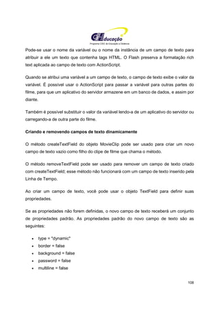 Programa CIEE de Educação a Distância
108
Pode-se usar o nome da variável ou o nome da instância de um campo de texto para
atribuir a ele um texto que contenha tags HTML. O Flash preserva a formatação rich
text aplicada ao campo de texto com ActionScript.
Quando se atribui uma variável a um campo de texto, o campo de texto exibe o valor da
variável. É possível usar o ActionScript para passar a variável para outras partes do
filme, para que um aplicativo do servidor armazene em um banco de dados, e assim por
diante.
Também é possível substituir o valor da variável lendo-a de um aplicativo do servidor ou
carregando-a de outra parte do filme.
Criando e removendo campos de texto dinamicamente
O método createTextField do objeto MovieClip pode ser usado para criar um novo
campo de texto vazio como filho do clipe de filme que chama o método.
O método removeTextField pode ser usado para remover um campo de texto criado
com createTextField; esse método não funcionará com um campo de texto inserido pela
Linha de Tempo.
Ao criar um campo de texto, você pode usar o objeto TextField para definir suas
propriedades.
Se as propriedades não forem definidas, o novo campo de texto receberá um conjunto
de propriedades padrão. As propriedades padrão do novo campo de texto são as
seguintes:
• type = "dynamic"
• border = false
• background = false
• password = false
• multiline = false
 