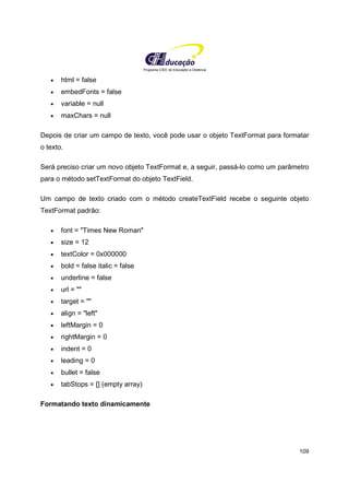 Programa CIEE de Educação a Distância
109
• html = false
• embedFonts = false
• variable = null
• maxChars = null
Depois de criar um campo de texto, você pode usar o objeto TextFormat para formatar
o texto.
Será preciso criar um novo objeto TextFormat e, a seguir, passá-lo como um parâmetro
para o método setTextFormat do objeto TextField.
Um campo de texto criado com o método createTextField recebe o seguinte objeto
TextFormat padrão:
• font = "Times New Roman"
• size = 12
• textColor = 0x000000
• bold = false italic = false
• underline = false
• url = ""
• target = ""
• align = "left"
• leftMargin = 0
• rightMargin = 0
• indent = 0
• leading = 0
• bullet = false
• tabStops = [] (empty array)
Formatando texto dinamicamente
 