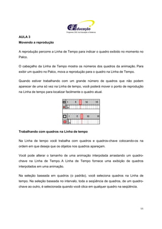 Programa CIEE de Educação a Distância
11
AULA 3
Movendo a reprodução
A reprodução percorre a Linha de Tempo para indicar o quadro exibido no momento no
Palco.
O cabeçalho da Linha de Tempo mostra os números dos quadros da animação. Para
exibir um quadro no Palco, mova a reprodução para o quadro na Linha de Tempo.
Quando estiver trabalhando com um grande número de quadros que não podem
aparecer de uma só vez na Linha de tempo, você poderá mover o ponto de reprodução
na Linha de tempo para localizar facilmente o quadro atual.
Trabalhando com quadros na Linha de tempo
Na Linha de tempo você trabalha com quadros e quadros-chave colocando-os na
ordem em que deseja que os objetos nos quadros apareçam.
Você pode alterar o tamanho de uma animação interpolada arrastando um quadro-
chave na Linha de Tempo. A Linha de Tempo fornece uma exibição de quadros
interpolados em uma animação.
Na seleção baseada em quadros (o padrão), você seleciona quadros na Linha de
tempo. Na seleção baseada no intervalo, toda a seqüência de quadros, de um quadro-
chave ao outro, é selecionada quando você clica em qualquer quadro na seqüência.
 