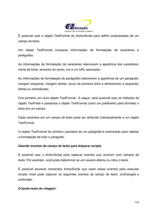 Programa CIEE de Educação a Distância
110
É possível usar o objeto TextFormat do ActionScript para definir propriedades de um
campo de texto.
Um objeto TextFormat incorpora informações de formatação de caracteres e
parágrafos.
As informações de formatação de caracteres descrevem a aparência dos caracteres:
nome de fonte, tamanho do ponto, cor e um URL associado.
As informações de formatação de parágrafos descrevem a aparência de um parágrafo:
margem esquerda, margem direita, recuo da primeira linha e alinhamento à esquerda,
direita ou centralizado.
Crie primeiro um novo objeto TextFormat. A seguir, será possível usar os métodos do
objeto TextField e passá-los o objeto TextFormat como um parâmetro para formatar o
texto em um campo.
Cada caractere em um campo de texto pode ser atribuído individualmente a um objeto
TextFormat.
O objeto TextFormat do primeiro caractere de um parágrafo é examinado para realizar
a formatação de todo o parágrafo.
Usando eventos de campo de texto para disparar scripts
É possível usar o ActionScript para capturar eventos que ocorrem com campos de
texto. Por exemplo, você pode determinar se um usuário alterou ou rolou o texto.
É possível escrever comandos ActionScript que usam esses eventos para executar
scripts. Você pode capturar os seguintes eventos de campo de texto: onChanged e
onScroller.
Criando texto de rolagem:
 