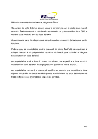 Programa CIEE de Educação a Distância
111
Há varias maneiras de criar texto de rolagem no Flash.
Os campos de texto dinâmico podem passar a ser roláveis com a opção Modo rolável
no menu Texto ou no menu relacionado ao contexto, ou pressionando a tecla Shift e
clicando duas vezes na alça do bloco de texto.
O componente barra de rolagem pode ser adicionado a um campo de texto para torná-
lo rolável.
Pode-se usar as propriedades scroll e maxscroll do objeto TextField para controlar a
rolagem vertical, e as propriedades hscroll e maxhscroll para controlar a rolagem
horizontal em um bloco de texto.
As propriedades scroll e hscroll contêm um número que especifica a linha superior
visível em um bloco de texto; essas propriedades podem ser lidas e escritas.
As propriedades maxscroll e maxhscroll contêm um número que especifica a linha
superior visível em um bloco de texto quando a linha inferior do texto está visível no
bloco de texto; essas propriedades só poderão ser lidas.
 