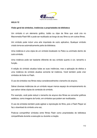 Programa CIEE de Educação a Distância
112
AULA 12
Visão geral de símbolos, instâncias e propriedades da biblioteca
Um símbolo é um elemento gráfico, botão ou clipe de filme que você cria no
Macromedia Flash MX e pode ser reutilizado ao longo do seu filme ou em outros filmes.
Um símbolo pode incluir uma arte importada de outro aplicativo. Qualquer símbolo
criado torna-se automaticamente parte da biblioteca.
Uma instância é uma cópia de um símbolo localizado no Palco ou aninhado dentro de
outro símbolo.
Uma instância pode ser bastante diferente de seu símbolo quanto à cor, tamanho e
função.
A edição do símbolo atualiza todas as suas instâncias, mas a aplicação de efeitos a
uma instância de símbolo atualiza somente tal instância. Você também pode criar
símbolos de fonte no Flash.
O uso de símbolos nos filmes reduz consideravelmente o tamanho do arquivo.
Salvar diversas instâncias de um símbolo requer menos espaço de armazenamento do
que salvar várias cópias do conteúdo do símbolo.
Por exemplo, você pode reduzir o tamanho de arquivo dos filmes se converter gráficos
estáticos, como imagens de fundo, em símbolos que podem ser reutilizados.
O uso de símbolos também pode agilizar a reprodução do filme, pois o Flash Player só
faz o download do símbolo uma vez.
Pode-se compartilhar símbolos entre filmes Flash como propriedades de biblioteca
compartilhada durante a execução ou durante a criação.
 