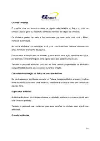 Programa CIEE de Educação a Distância
114
Criando símbolos
É possível criar um símbolo a partir de objetos selecionados no Palco ou criar um
símbolo vazio e gerar ou importar o conteúdo no modo de edição de símbolos.
Os símbolos podem ter toda a funcionalidade que você pode criar com o Flash,
inclusive a animação.
Ao utilizar símbolos com animação, você pode criar filmes com bastante movimento e
ainda minimizar o tamanho do arquivo.
Procure criar animação em um símbolo quando existir uma ação repetitiva ou cíclica,
por exemplo, o movimento para-cima e para-baixo das asas de um pássaro.
Também é possível adicionar símbolos ao filme usando propriedades de biblioteca
compartilhadas durante a execução ou durante a criação.
Convertendo animação no Palco em um clipe de filme
Se você criou uma seqüência animada no Palco e deseja reutilizá-la em outro local no
filme ou manipulá-la como uma instância, selecione-a e salve-a como um símbolo de
clipe de filme.
Duplicando símbolos
A duplicação de um símbolo permite usar um símbolo existente como ponto inicial para
criar um novo símbolo.
Também é possível usar instâncias para criar versões do símbolo com aparências
diferentes.
Criando instâncias
 