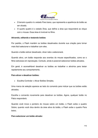 Programa CIEE de Educação a Distância
116
• O terceiro quadro é o estado Para baixo, que representa a aparência do botão ao
ser clicado.
• O quarto quadro é o estado Área, que define a área que responderá ao clique
com o mouse. Essa área é invisível no filme.
Ativando, editando e testando botões
Por padrão, o Flash mantém os botões desativados durante sua criação para tornar
mais fácil selecionar e trabalhar com eles.
Quando o botão estiver desativado, clicar nele o selecionará.
Quando ativo, um botão responde aos eventos do mouse especificados, como se o
filme estivesse em reprodução. Contudo, ainda é possível selecionar botões ativados.
Em geral, é aconselhável desativar os botões ao trabalhar e ativá-los para testar
rapidamente seu comportamento.
Para ativar e desativar botões:
• Escolha Controlar » Ativar Botões Simples.
Uma marca de seleção aparece ao lado do comando para indicar que os botões estão
ativados.
Escolha o comando novamente para desativar os botões. Agora, qualquer botão no
Palco responderá.
Quando você move o ponteiro do mouse sobre um botão, o Flash exibe o quadro
Sobre; quando você clica dentro da área ativa do botão, o Flash exibe o quadro Para
baixo.
Para selecionar um botão ativado:
 