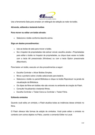 Programa CIEE de Educação a Distância
117
Use a ferramenta Seta para arrastar um retângulo de seleção ao redor do botão.
Ativando, editando e testando botões
Para mover ou editar um botão ativado:
• Selecione o botão conforme descrito acima.
Siga um destes procedimentos:
• Use as teclas de seta para mover o botão.
• Se o Inspetor de propriedades não estiver visível, escolha Janela » Propriedades
para editar o botão no Inspetor de propriedades, ou clique duas vezes no botão
com a tecla Alt pressionada (Windows) ou com a tecla Option pressionada
(Macintosh).
Para testar um botão, execute um dos procedimentos a seguir:
• Escolha Controlar » Ativar Botões Simples.
• Mova o ponteiro sobre o botão selecionado para testá-lo.
• Selecione o botão no painel Biblioteca e clique no botão Reproduzir na janela de
visualização da Biblioteca.
• Os clipes de filme em botões não são visíveis no ambiente de criação do Flash.
• Consulte Visualizando e testando filmes.
• Escolha Controlar » Testar Cena ou Controlar » Testar Filme.
Editando símbolos
Quando você edita um símbolo, o Flash atualiza todas as instâncias desse símbolo no
filme.
O Flash oferece três formas de edição de símbolos. Você pode editar o símbolo no
contexto com outros objetos no Palco, usando o comando Editar no Local.
 