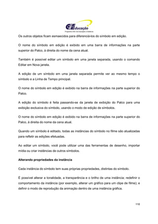 Programa CIEE de Educação a Distância
118
Os outros objetos ficam esmaecidos para diferenciá-los do símbolo em edição.
O nome do símbolo em edição é exibido em uma barra de informações na parte
superior do Palco, à direita do nome da cena atual.
Também é possível editar um símbolo em uma janela separada, usando o comando
Editar em Nova janela.
A edição de um símbolo em uma janela separada permite ver ao mesmo tempo o
símbolo e a Linha de Tempo principal.
O nome do símbolo em edição é exibido na barra de informações na parte superior do
Palco.
A edição do símbolo é feita passando-se da janela de exibição do Palco para uma
exibição exclusiva do símbolo, usando o modo de edição de símbolos.
O nome do símbolo em edição é exibido na barra de informações na parte superior do
Palco, à direita do nome da cena atual.
Quando um símbolo é editado, todas as instâncias do símbolo no filme são atualizadas
para refletir as edições efetuadas.
Ao editar um símbolo, você pode utilizar uma das ferramentas de desenho, importar
mídia ou criar instâncias de outros símbolos.
Alterando propriedades da instância
Cada instância do símbolo tem suas próprias propriedades, distintas do símbolo.
É possível alterar a tonalidade, a transparência e o brilho de uma instância; redefinir o
comportamento da instância (por exemplo, alterar um gráfico para um clipe de filme); e
definir o modo de reprodução da animação dentro de uma instância gráfica.
 