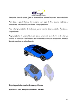 Programa CIEE de Educação a Distância
119
Também é possível inclinar, girar ou redimensionar uma instância sem afetar o símbolo.
Além disso, é possível ainda dar um nome a um clipe de filme ou uma instância de
botão e usar o ActionScript para alterar suas propriedades.
Para editar propriedades de instâncias, use o Inspetor de propriedades (Windows »
Propriedades).
As propriedades de uma instância são salvas juntamente com ela. Se você editar um
símbolo ou revincular uma instância a outro símbolo, quaisquer propriedades alteradas
da instância ainda se aplicarão a ela.
Símbolo original e duas instâncias modificadas
Alterando a cor e transparência de uma instância
 