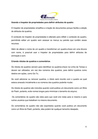 Programa CIEE de Educação a Distância
12
Usando o Inspetor de propriedades para definir atributos de quadro
O Inspetor de propriedades simplifica a criação de documentos porque facilita a edição
de atributos de quadros.
O conteúdo do Inspetor de propriedades é alterado para refletir o conteúdo do quadro,
permitindo editar um quadro sem acessar os menus ou painéis que contêm esses
recursos.
Além de alterar o nome de um quadro e transformar um quadro-chave em uma âncora
com nome, é possível usar o Inspetor de propriedades para definir atributos de
animação e som.
Criando rótulos de quadros e comentários
Os rótulos de quadros servem para identificar os quadros-chave na Linha de Tempo e
devem ser utilizados, em vez dos números dos quadros, para definir quadros como
destino em ações, como Go To.
Se você adicionar ou remover quadros, o rótulo será movido com o quadro ao qual
estava anexado inicialmente e os números dos quadros poderão mudar.
Os rótulos de quadros são incluídos quando você publica um documento como um filme
do Flash, portanto, evite nomes longos para minimizar o tamanho do arquivo.
Os comentários do quadro são úteis para que você crie notas para si mesmo e para
outros usuários que trabalham no mesmo documento.
Os comentários do quadro não são exportados quando você publica um documento
como um filme do Flash, portanto, eles podem ter qualquer tamanho desejado.
 
