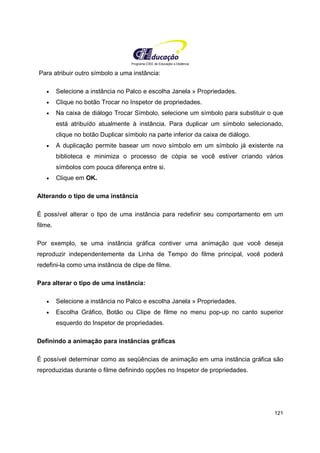 Programa CIEE de Educação a Distância
121
Para atribuir outro símbolo a uma instância:
• Selecione a instância no Palco e escolha Janela » Propriedades.
• Clique no botão Trocar no Inspetor de propriedades.
• Na caixa de diálogo Trocar Símbolo, selecione um símbolo para substituir o que
está atribuído atualmente à instância. Para duplicar um símbolo selecionado,
clique no botão Duplicar símbolo na parte inferior da caixa de diálogo.
• A duplicação permite basear um novo símbolo em um símbolo já existente na
biblioteca e minimiza o processo de cópia se você estiver criando vários
símbolos com pouca diferença entre si.
• Clique em OK.
Alterando o tipo de uma instância
É possível alterar o tipo de uma instância para redefinir seu comportamento em um
filme.
Por exemplo, se uma instância gráfica contiver uma animação que você deseja
reproduzir independentemente da Linha de Tempo do filme principal, você poderá
redefini-la como uma instância de clipe de filme.
Para alterar o tipo de uma instância:
• Selecione a instância no Palco e escolha Janela » Propriedades.
• Escolha Gráfico, Botão ou Clipe de filme no menu pop-up no canto superior
esquerdo do Inspetor de propriedades.
Definindo a animação para instâncias gráficas
É possível determinar como as seqüências de animação em uma instância gráfica são
reproduzidas durante o filme definindo opções no Inspetor de propriedades.
 