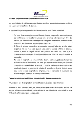 Programa CIEE de Educação a Distância
124
Usando propriedades de biblioteca compartilhadas
As propriedades de biblioteca compartilhadas permitem usar propriedades de um filme
de origem em vários filmes de destino.
É possível compartilhar propriedades de biblioteca de duas formas diferentes:
• No caso de propriedades compartilhadas durante a execução, as propriedades
de um filme de origem são vinculadas como arquivos externos em um filme de
destino. As propriedades desse tipo são carregadas no filme de destino durante
a reprodução do filme, ou seja, durante a execução.
• O filme de origem contendo a propriedade compartilhada não precisa estar
disponível na sua rede local quando você estiver criando o filme de destino.
Porém, o filme de origem deverá ser postado em uma URL para que a
propriedade compartilhada fique disponível para o filme de destino durante a
execução.
• No caso de propriedades compartilhadas durante a criação, pode-se atualizar ou
substituir qualquer símbolo de um filme que estiver sendo criado por qualquer
outro símbolo disponível na rede local. O símbolo no filme de destino pode ser
atualizado durante o processo de criação. O símbolo no filme de destino retém
seu nome e suas propriedades originais, mas o conteúdo é atualizado ou
substituído pelo conteúdo do símbolo selecionado.
Trabalhando com propriedades compartilhadas durante a execução
O uso desse tipo de propriedade compartilhada envolve dois procedimentos:
Primeiro, o autor do filme de origem define uma propriedade compartilhada no filme de
origem e insere uma seqüência de caracteres de identificação na propriedade e uma
URL onde o filme de origem será postado.
 