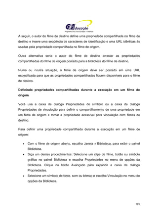 Programa CIEE de Educação a Distância
125
A seguir, o autor do filme de destino define uma propriedade compartilhada no filme de
destino e insere uma seqüência de caracteres de identificação e uma URL idênticas às
usadas pela propriedade compartilhada no filme de origem.
Outra alternativa seria o autor do filme de destino arrastar as propriedades
compartilhadas do filme de origem postado para a biblioteca do filme de destino.
Numa ou noutra situação, o filme de origem deve ser postado em uma URL
especificada para que as propriedades compartilhadas fiquem disponíveis para o filme
de destino.
Definindo propriedades compartilhadas durante a execução em um filme de
origem
Você usa a caixa de diálogo Propriedades do símbolo ou a caixa de diálogo
Propriedades de vinculação para definir o compartilhamento de uma propriedade em
um filme de origem e tornar a propriedade acessível para vinculação com filmes de
destino.
Para definir uma propriedade compartilhada durante a execução em um filme de
origem:
• Com o filme de origem aberto, escolha Janela » Biblioteca, para exibir o painel
Biblioteca.
• Siga um destes procedimentos: Selecione um clipe de filme, botão ou símbolo
gráfico no painel Biblioteca e escolha Propriedades no menu de opções da
Biblioteca. Clique no botão Avançado para expandir a caixa de diálogo
Propriedades.
• Selecione um símbolo de fonte, som ou bitmap e escolha Vinculação no menu de
opções da Biblioteca.
 