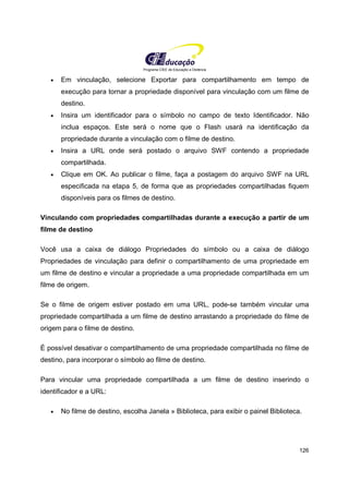 Programa CIEE de Educação a Distância
126
• Em vinculação, selecione Exportar para compartilhamento em tempo de
execução para tornar a propriedade disponível para vinculação com um filme de
destino.
• Insira um identificador para o símbolo no campo de texto Identificador. Não
inclua espaços. Este será o nome que o Flash usará na identificação da
propriedade durante a vinculação com o filme de destino.
• Insira a URL onde será postado o arquivo SWF contendo a propriedade
compartilhada.
• Clique em OK. Ao publicar o filme, faça a postagem do arquivo SWF na URL
especificada na etapa 5, de forma que as propriedades compartilhadas fiquem
disponíveis para os filmes de destino.
Vinculando com propriedades compartilhadas durante a execução a partir de um
filme de destino
Você usa a caixa de diálogo Propriedades do símbolo ou a caixa de diálogo
Propriedades de vinculação para definir o compartilhamento de uma propriedade em
um filme de destino e vincular a propriedade a uma propriedade compartilhada em um
filme de origem.
Se o filme de origem estiver postado em uma URL, pode-se também vincular uma
propriedade compartilhada a um filme de destino arrastando a propriedade do filme de
origem para o filme de destino.
É possível desativar o compartilhamento de uma propriedade compartilhada no filme de
destino, para incorporar o símbolo ao filme de destino.
Para vincular uma propriedade compartilhada a um filme de destino inserindo o
identificador e a URL:
• No filme de destino, escolha Janela » Biblioteca, para exibir o painel Biblioteca.
 