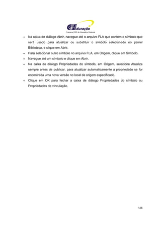 Programa CIEE de Educação a Distância
128
• Na caixa de diálogo Abrir, navegue até o arquivo FLA que contém o símbolo que
será usado para atualizar ou substituir o símbolo selecionado no painel
Biblioteca, e clique em Abrir.
• Para selecionar outro símbolo no arquivo FLA, em Origem, clique em Símbolo.
• Navegue até um símbolo e clique em Abrir.
• Na caixa de diálogo Propriedades do símbolo, em Origem, selecione Atualize
sempre antes de publicar, para atualizar automaticamente a propriedade se for
encontrada uma nova versão no local de origem especificado.
• Clique em OK para fechar a caixa de diálogo Propriedades do símbolo ou
Propriedades de vinculação.
 