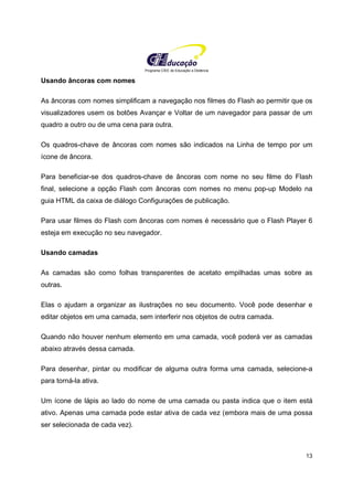 Programa CIEE de Educação a Distância
13
Usando âncoras com nomes
As âncoras com nomes simplificam a navegação nos filmes do Flash ao permitir que os
visualizadores usem os botões Avançar e Voltar de um navegador para passar de um
quadro a outro ou de uma cena para outra.
Os quadros-chave de âncoras com nomes são indicados na Linha de tempo por um
ícone de âncora.
Para beneficiar-se dos quadros-chave de âncoras com nome no seu filme do Flash
final, selecione a opção Flash com âncoras com nomes no menu pop-up Modelo na
guia HTML da caixa de diálogo Configurações de publicação.
Para usar filmes do Flash com âncoras com nomes é necessário que o Flash Player 6
esteja em execução no seu navegador.
Usando camadas
As camadas são como folhas transparentes de acetato empilhadas umas sobre as
outras.
Elas o ajudam a organizar as ilustrações no seu documento. Você pode desenhar e
editar objetos em uma camada, sem interferir nos objetos de outra camada.
Quando não houver nenhum elemento em uma camada, você poderá ver as camadas
abaixo através dessa camada.
Para desenhar, pintar ou modificar de alguma outra forma uma camada, selecione-a
para torná-la ativa.
Um ícone de lápis ao lado do nome de uma camada ou pasta indica que o item está
ativo. Apenas uma camada pode estar ativa de cada vez (embora mais de uma possa
ser selecionada de cada vez).
 