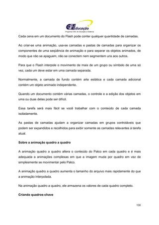Programa CIEE de Educação a Distância
130
Cada cena em um documento do Flash pode conter qualquer quantidade de camadas.
Ao criar-se uma animação, usa-se camadas e pastas de camadas para organizar os
componentes de uma seqüência de animação e para separar os objetos animados, de
modo que não se apaguem, não se conectem nem segmentem uns aos outros.
Para que o Flash interpole o movimento de mais de um grupo ou símbolo de uma só
vez, cada um deve estar em uma camada separada.
Normalmente, a camada de fundo contém arte estática e cada camada adicional
contém um objeto animado independente.
Quando um documento contém várias camadas, o controle e a edição dos objetos em
uma ou duas delas pode ser difícil.
Essa tarefa será mais fácil se você trabalhar com o conteúdo de cada camada
isoladamente.
As pastas de camadas ajudam a organizar camadas em grupos controláveis que
podem ser expandidos e recolhidos para exibir somente as camadas relevantes à tarefa
atual.
Sobre a animação quadro a quadro
A animação quadro a quadro altera o conteúdo do Palco em cada quadro e é mais
adequada a animações complexas em que a imagem muda por quadro em vez de
simplesmente se movimentar pelo Palco.
A animação quadro a quadro aumenta o tamanho do arquivo mais rapidamente do que
a animação interpolada.
Na animação quadro a quadro, ele armazena os valores de cada quadro completo.
Criando quadros-chave
 