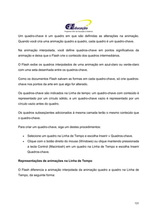 Programa CIEE de Educação a Distância
131
Um quadro-chave é um quadro em que são definidas as alterações na animação.
Quando você cria uma animação quadro a quadro, cada quadro é um quadro-chave.
Na animação interpolada, você define quadros-chave em pontos significativos da
animação e deixa que o Flash crie o conteúdo dos quadros intermediários.
O Flash exibe os quadros interpolados de uma animação em azul-claro ou verde-claro
com uma seta desenhada entre os quadros-chave.
Como os documentos Flash salvam as formas em cada quadro-chave, só crie quadros-
chave nos pontos da arte em que algo for alterado.
Os quadros-chave são indicados na Linha de tempo: um quadro-chave com conteúdo é
representado por um círculo sólido, e um quadro-chave vazio é representado por um
círculo vazio antes do quadro.
Os quadros subseqüentes adicionados à mesma camada terão o mesmo conteúdo que
o quadro-chave.
Para criar um quadro-chave, siga um destes procedimentos:
• Selecione um quadro na Linha de Tempo e escolha Inserir » Quadros-chave.
• Clique com o botão direito do mouse (Windows) ou clique mantendo pressionada
a tecla Control (Macintosh) em um quadro na Linha de Tempo e escolha Inserir
Quadros-chave.
Representações de animações na Linha de Tempo
O Flash diferencia a animação interpolada da animação quadro a quadro na Linha de
Tempo, da seguinte forma:
 