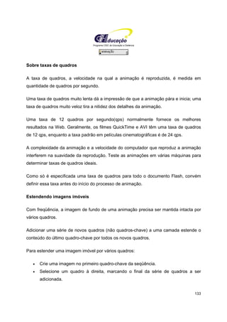 Programa CIEE de Educação a Distância
133
Sobre taxas de quadros
A taxa de quadros, a velocidade na qual a animação é reproduzida, é medida em
quantidade de quadros por segundo.
Uma taxa de quadros muito lenta dá a impressão de que a animação pára e inicia; uma
taxa de quadros muito veloz tira a nitidez dos detalhes da animação.
Uma taxa de 12 quadros por segundo(qps) normalmente fornece os melhores
resultados na Web. Geralmente, os filmes QuickTime e AVI têm uma taxa de quadros
de 12 qps, enquanto a taxa padrão em películas cinematográficas é de 24 qps.
A complexidade da animação e a velocidade do computador que reproduz a animação
interferem na suavidade da reprodução. Teste as animações em várias máquinas para
determinar taxas de quadros ideais.
Como só é especificada uma taxa de quadros para todo o documento Flash, convém
definir essa taxa antes do início do processo de animação.
Estendendo imagens imóveis
Com freqüência, a imagem de fundo de uma animação precisa ser mantida intacta por
vários quadros.
Adicionar uma série de novos quadros (não quadros-chave) a uma camada estende o
conteúdo do último quadro-chave por todos os novos quadros.
Para estender uma imagem imóvel por vários quadros:
• Crie uma imagem no primeiro quadro-chave da seqüência.
• Selecione um quadro à direita, marcando o final da série de quadros a ser
adicionada.
 