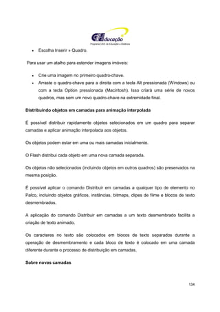 Programa CIEE de Educação a Distância
134
• Escolha Inserir » Quadro.
Para usar um atalho para estender imagens imóveis:
• Crie uma imagem no primeiro quadro-chave.
• Arraste o quadro-chave para a direita com a tecla Alt pressionada (Windows) ou
com a tecla Option pressionada (Macintosh). Isso criará uma série de novos
quadros, mas sem um novo quadro-chave na extremidade final.
Distribuindo objetos em camadas para animação interpolada
É possível distribuir rapidamente objetos selecionados em um quadro para separar
camadas e aplicar animação interpolada aos objetos.
Os objetos podem estar em uma ou mais camadas inicialmente.
O Flash distribui cada objeto em uma nova camada separada.
Os objetos não selecionados (incluindo objetos em outros quadros) são preservados na
mesma posição.
É possível aplicar o comando Distribuir em camadas a qualquer tipo de elemento no
Palco, incluindo objetos gráficos, instâncias, bitmaps, clipes de filme e blocos de texto
desmembrados.
A aplicação do comando Distribuir em camadas a um texto desmembrado facilita a
criação de texto animado.
Os caracteres no texto são colocados em blocos de texto separados durante a
operação de desmembramento e cada bloco de texto é colocado em uma camada
diferente durante o processo de distribuição em camadas.
Sobre novas camadas
 