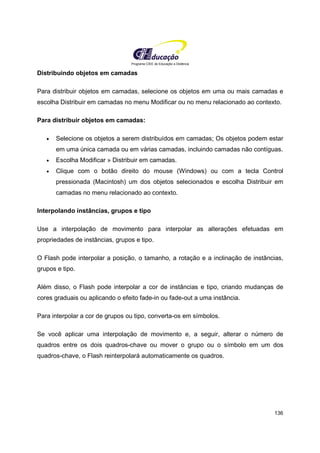 Programa CIEE de Educação a Distância
136
Distribuindo objetos em camadas
Para distribuir objetos em camadas, selecione os objetos em uma ou mais camadas e
escolha Distribuir em camadas no menu Modificar ou no menu relacionado ao contexto.
Para distribuir objetos em camadas:
• Selecione os objetos a serem distribuídos em camadas; Os objetos podem estar
em uma única camada ou em várias camadas, incluindo camadas não contíguas.
• Escolha Modificar » Distribuir em camadas.
• Clique com o botão direito do mouse (Windows) ou com a tecla Control
pressionada (Macintosh) um dos objetos selecionados e escolha Distribuir em
camadas no menu relacionado ao contexto.
Interpolando instâncias, grupos e tipo
Use a interpolação de movimento para interpolar as alterações efetuadas em
propriedades de instâncias, grupos e tipo.
O Flash pode interpolar a posição, o tamanho, a rotação e a inclinação de instâncias,
grupos e tipo.
Além disso, o Flash pode interpolar a cor de instâncias e tipo, criando mudanças de
cores graduais ou aplicando o efeito fade-in ou fade-out a uma instância.
Para interpolar a cor de grupos ou tipo, converta-os em símbolos.
Se você aplicar uma interpolação de movimento e, a seguir, alterar o número de
quadros entre os dois quadros-chave ou mover o grupo ou o símbolo em um dos
quadros-chave, o Flash reinterpolará automaticamente os quadros.
 