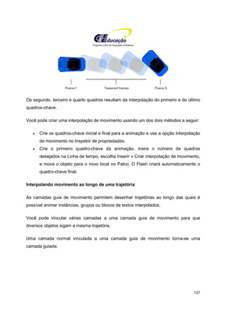 Programa CIEE de Educação a Distância
137
Os segundo, terceiro e quarto quadros resultam da interpolação do primeiro e do último
quadros-chave.
Você pode criar uma interpolação de movimento usando um dos dois métodos a seguir:
• Crie os quadros-chave inicial e final para a animação e use a opção Interpolação
de movimento no Inspetor de propriedades.
• Crie o primeiro quadro-chave da animação, insira o número de quadros
desejados na Linha de tempo, escolha Inserir » Criar interpolação de movimento,
e mova o objeto para o novo local no Palco. O Flash criará automaticamente o
quadro-chave final.
Interpolando movimento ao longo de uma trajetória
As camadas guia de movimento permitem desenhar trajetórias ao longo das quais é
possível animar instâncias, grupos ou blocos de textos interpolados.
Você pode vincular várias camadas a uma camada guia de movimento para que
diversos objetos sigam a mesma trajetória.
Uma camada normal vinculada a uma camada guia de movimento torna-se uma
camada guiada.
 