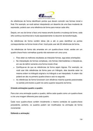 Programa CIEE de Educação a Distância
139
As referências de forma identificam pontos que devem coincidir nas formas inicial e
final. Por exemplo, se você estiver interpolando um desenho de uma face mudando de
expressão, poderá usar uma referência de forma para marcar cada olho.
Depois, em vez de tornar a face uma massa amorfa durante a mudança de forma, cada
olho continua reconhecível e muda separadamente no decorrer da transformação.
As referências de forma contêm letras (de a até z) para identificar os pontos
correspondentes na forma inicial e final. Você pode usar até 26 referências de forma.
As referências de forma são amarelas em um quadro-chave inicial, verdes em um
quadro-chave final e vermelhas quando não estiverem em uma curva.
• Para obter os melhores resultados ao interpolar formas, siga estas orientações:
• Na interpolação de formas complexas, crie formas intermediárias e interpole-as,
em vez de definir somente uma forma inicial e final.
• Certifique-se de que as referências de forma sejam lógicas. Por exemplo, se
você usar três referências de forma para um triângulo, elas deverão estar na
mesma ordem no triângulo original e no triângulo a ser interpolado. A ordem não
poderá ser abc no primeiro quadro-chave e acb no segundo.
• As referências de forma funcionam com eficiência máxima quando posicionadas
no sentido anti-horário a partir do canto superior esquerdo da forma.
Criando animações quadro a quadro
Para criar uma animação quadro a quadro, defina cada quadro como um quadro-chave
e crie uma imagem diferente para cada quadro.
Cada novo quadro-chave contém inicialmente o mesmo conteúdo do quadro-chave
precedente, portanto, os quadros podem ser modificados na animação de forma
incremental.
Editando a animação:
 