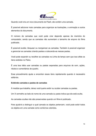 Programa CIEE de Educação a Distância
14
Quando você cria um novo documento do Flash, ele contém uma camada.
É possível adicionar mais camadas para organizar as ilustrações, a animação e outros
elementos do documento.
O número de camadas que você pode criar depende apenas da memória do
computador, sendo que as camadas não aumentam o tamanho de arquivo do filme
publicado.
É possível ocultar, bloquear ou reorganizar as camadas. Também é possível organizar
e gerenciar as camadas criando pastas e colocando-as nessas pastas.
Você pode expandir ou recolher as camadas na Linha de tempo sem que isso afete os
itens exibidos no Palco.
É uma boa idéia usar camadas ou pastas separadas para arquivos de som, ações,
rótulos e comentários de quadro.
Esse procedimento ajuda a encontrar esses itens rapidamente quando é necessário
editá-los.
Exibindo camadas e pastas de camadas
À medida que trabalha, talvez você queira exibir ou ocultar camadas ou pastas.
Um X vermelho ao lado do nome de uma camada ou pasta indica que ela está oculta.
As camadas ocultas não são preservadas quando um filme é publicado.
Para ajudá-lo a distinguir a qual camada os objetos pertencem, você pode exibir todos
os objetos em uma camada como contornos coloridos.
 