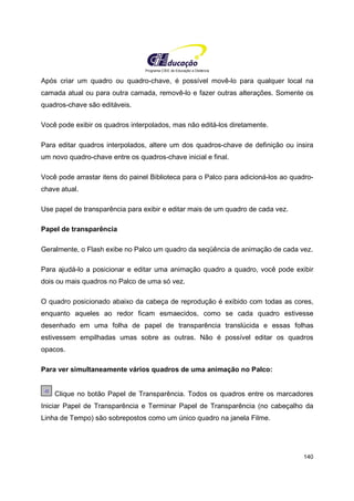 Programa CIEE de Educação a Distância
140
Após criar um quadro ou quadro-chave, é possível movê-lo para qualquer local na
camada atual ou para outra camada, removê-lo e fazer outras alterações. Somente os
quadros-chave são editáveis.
Você pode exibir os quadros interpolados, mas não editá-los diretamente.
Para editar quadros interpolados, altere um dos quadros-chave de definição ou insira
um novo quadro-chave entre os quadros-chave inicial e final.
Você pode arrastar itens do painel Biblioteca para o Palco para adicioná-los ao quadro-
chave atual.
Use papel de transparência para exibir e editar mais de um quadro de cada vez.
Papel de transparência
Geralmente, o Flash exibe no Palco um quadro da seqüência de animação de cada vez.
Para ajudá-lo a posicionar e editar uma animação quadro a quadro, você pode exibir
dois ou mais quadros no Palco de uma só vez.
O quadro posicionado abaixo da cabeça de reprodução é exibido com todas as cores,
enquanto aqueles ao redor ficam esmaecidos, como se cada quadro estivesse
desenhado em uma folha de papel de transparência translúcida e essas folhas
estivessem empilhadas umas sobre as outras. Não é possível editar os quadros
opacos.
Para ver simultaneamente vários quadros de uma animação no Palco:
Clique no botão Papel de Transparência. Todos os quadros entre os marcadores
Iniciar Papel de Transparência e Terminar Papel de Transparência (no cabeçalho da
Linha de Tempo) são sobrepostos como um único quadro na janela Filme.
 