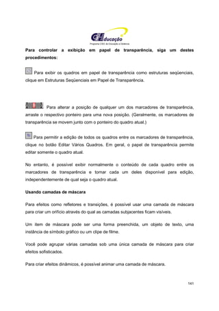 Programa CIEE de Educação a Distância
141
Para controlar a exibição em papel de transparência, siga um destes
procedimentos:
Para exibir os quadros em papel de transparência como estruturas seqüenciais,
clique em Estruturas Seqüenciais em Papel de Transparência.
Para alterar a posição de qualquer um dos marcadores de transparência,
arraste o respectivo ponteiro para uma nova posição. (Geralmente, os marcadores de
transparência se movem junto com o ponteiro do quadro atual.)
Para permitir a edição de todos os quadros entre os marcadores de transparência,
clique no botão Editar Vários Quadros. Em geral, o papel de transparência permite
editar somente o quadro atual.
No entanto, é possível exibir normalmente o conteúdo de cada quadro entre os
marcadores de transparência e tornar cada um deles disponível para edição,
independentemente de qual seja o quadro atual.
Usando camadas de máscara
Para efeitos como refletores e transições, é possível usar uma camada de máscara
para criar um orifício através do qual as camadas subjacentes ficam visíveis.
Um item de máscara pode ser uma forma preenchida, um objeto de texto, uma
instância de símbolo gráfico ou um clipe de filme.
Você pode agrupar várias camadas sob uma única camada de máscara para criar
efeitos sofisticados.
Para criar efeitos dinâmicos, é possível animar uma camada de máscara.
 
