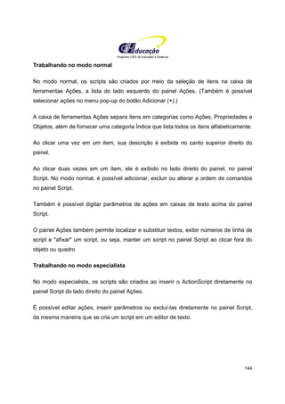 Programa CIEE de Educação a Distância
144
Trabalhando no modo normal
No modo normal, os scripts são criados por meio da seleção de itens na caixa de
ferramentas Ações, a lista do lado esquerdo do painel Ações. (Também é possível
selecionar ações no menu pop-up do botão Adicionar (+).)
A caixa de ferramentas Ações separa itens em categorias como Ações, Propriedades e
Objetos, além de fornecer uma categoria Índice que lista todos os itens alfabeticamente.
Ao clicar uma vez em um item, sua descrição é exibida no canto superior direito do
painel.
Ao clicar duas vezes em um item, ele é exibido no lado direito do painel, no painel
Script. No modo normal, é possível adicionar, excluir ou alterar a ordem de comandos
no painel Script.
Também é possível digitar parâmetros de ações em caixas de texto acima do painel
Script.
O painel Ações também permite localizar e substituir textos, exibir números de linha de
script e "afixar" um script, ou seja, manter um script no painel Script ao clicar fora do
objeto ou quadro
Trabalhando no modo especialista
No modo especialista, os scripts são criados ao inserir o ActionScript diretamente no
painel Script do lado direito do painel Ações.
É possível editar ações, inserir parâmetros ou excluí-las diretamente no painel Script,
da mesma maneira que se cria um script em um editor de texto.
 