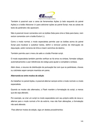 Programa CIEE de Educação a Distância
145
Também é possível usar a caixa de ferramentas Ações (o lado esquerdo do painel
Ações) e o botão Adicionar (+) para adicionar ações ao painel Script, mas as caixas de
texto de parâmetro não aparecem.
Não é possível mover comandos com os botões Seta para cima e Seta para baixo, nem
excluir comandos com o botão Excluir (-).
Como o modo normal, o modo especialista permite usar os botões acima do painel
Script para localizar e substituir textos, definir e remover pontos de interrupção de
depuração, exibir números de linha e inserir caminhos de destino.
Também permite usar o menu de salto e o botão Prender script.
O modo especialista também permite verificar se há erros na sintaxe, formatar códigos
automaticamente e usar referências de código para ajudar a completar a sintaxe.
Além disso, o recurso de distribuição de pontuação faz com que os parênteses, chaves
ou colchetes sejam sempre inseridos em pares.
Alternando-se entre modos de edição
Ao trabalhar no painel Ações, é possível alternar sempre entre o modo normal e o modo
especialista.
Quando os modos são alternados, o Flash mantém a formatação do script, a menos
que ele seja alterado.
Por exemplo, se criar um script no modo especialista com seu próprio estilo de recuo e
alternar para o modo normal a fim de exibi-lo, mas não fizer alterações, a formatação
não será alterada.
Para alternar modos de edição, siga um destes procedimentos:
 