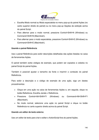 Programa CIEE de Educação a Distância
146
• Escolha Modo normal ou Modo especialista no menu pop-up do painel Ações (no
canto superior direito do painel) ou no menu pop-up Opções de exibição acima
do painel Script.
• Para alternar para o modo normal, pressione Control+Shift+N (Windows) ou
Command+Shift+N (Macintosh).
• Para alternar para o modo especialista, pressione Control+Shift+E (Windows) ou
Command+Shift+E (Macintosh).
Usando o painel Referência
Use o painel Referência para exibir descrições detalhadas das ações listadas na caixa
de ferramentas Ações.
O painel também exibe códigos de exemplo, que podem ser copiados e colados no
painel Script do painel Ações.
Também é possível ajustar o tamanho da fonte e imprimir o conteúdo do painel
Referência.
Para exibir a descrição e o código de exemplo de uma ação, siga um destes
procedimentos:
• Clique em uma ação na caixa de ferramentas Ações e, em seguida, clique no
botão Referência. Escolha Janela » Referência.
• Pressione Control+Alt+Shift+F1 (Windows) ou Command+Alt+Shift+F1
(Macintosh).
• No modo normal, selecione uma ação no painel Script e clique no botão
Referência no canto superior direito acima do painel Script.
Usando um editor de texto externo
Use um editor de texto para criar e editar o ActionScript fora do painel Ações.
 