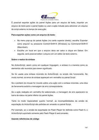 Programa CIEE de Educação a Distância
147
É possível exportar ações do painel Ações para um arquivo de texto, importar um
arquivo de texto para o painel Ações ou usar a ação include para adicionar um arquivo
de script externo no tempo de execução.
Para exportar ações como um arquivo de texto:
• No menu pop-up do painel Ações (no canto superior direito), escolha 'Exportar
como arquivo' ou pressione Control+Shift+X (Windows) ou Command+Shift+X
(Macintosh).
• Escolha um local em que o arquivo deva ser salvo e clique em Salvar. Em
seguida, será possível editar o arquivo em um editor de texto externo.
Sobre o realce da sintaxe
No ActionScript, assim como em qualquer linguagem, a sintaxe é a maneira como os
elementos são reunidos para terem significado.
Se for usada uma sintaxe incorreta do ActionScript, os scripts não funcionarão. No
modo normal, os erros de sintaxe aparecem em vermelho no painel Script.
Se o ponteiro do mouse for movido sobre uma ação com a sintaxe incorreta, uma dica
de ferramenta exibirá a mensagem de erro correspondente.
Se a ação realçada em vermelho for selecionada, a mensagem de erro aparecerá na
barra de status na parte inferior do painel Ações.
Tanto no modo 'especialista' quanto 'normal', as incompatibilidades da versão de
exportação do ActionScript são exibidas em amarelo no painel Script.
Por exemplo, se a versão de exportação do Flash Player for definida como Flash 5, o
ActionScript suportado somente pelo Flash Player 6 será amarelo.
Usando referências de código
 