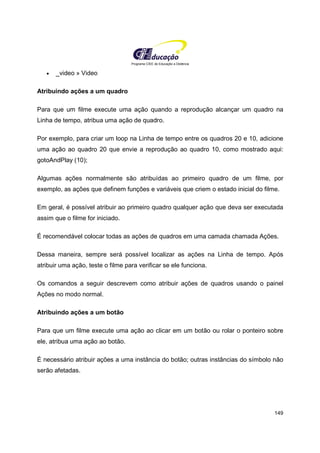 Programa CIEE de Educação a Distância
149
• _video » Video
Atribuindo ações a um quadro
Para que um filme execute uma ação quando a reprodução alcançar um quadro na
Linha de tempo, atribua uma ação de quadro.
Por exemplo, para criar um loop na Linha de tempo entre os quadros 20 e 10, adicione
uma ação ao quadro 20 que envie a reprodução ao quadro 10, como mostrado aqui:
gotoAndPlay (10);
Algumas ações normalmente são atribuídas ao primeiro quadro de um filme, por
exemplo, as ações que definem funções e variáveis que criem o estado inicial do filme.
Em geral, é possível atribuir ao primeiro quadro qualquer ação que deva ser executada
assim que o filme for iniciado.
É recomendável colocar todas as ações de quadros em uma camada chamada Ações.
Dessa maneira, sempre será possível localizar as ações na Linha de tempo. Após
atribuir uma ação, teste o filme para verificar se ele funciona.
Os comandos a seguir descrevem como atribuir ações de quadros usando o painel
Ações no modo normal.
Atribuindo ações a um botão
Para que um filme execute uma ação ao clicar em um botão ou rolar o ponteiro sobre
ele, atribua uma ação ao botão.
É necessário atribuir ações a uma instância do botão; outras instâncias do símbolo não
serão afetadas.
 
