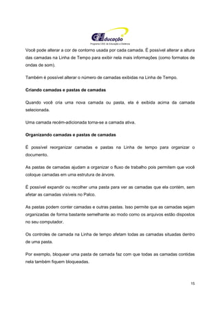 Programa CIEE de Educação a Distância
15
Você pode alterar a cor de contorno usada por cada camada. É possível alterar a altura
das camadas na Linha de Tempo para exibir nela mais informações (como formatos de
ondas de som).
Também é possível alterar o número de camadas exibidas na Linha de Tempo.
Criando camadas e pastas de camadas
Quando você cria uma nova camada ou pasta, ela é exibida acima da camada
selecionada.
Uma camada recém-adicionada torna-se a camada ativa.
Organizando camadas e pastas de camadas
É possível reorganizar camadas e pastas na Linha de tempo para organizar o
documento.
As pastas de camadas ajudam a organizar o fluxo de trabalho pois permitem que você
coloque camadas em uma estrutura de árvore.
É possível expandir ou recolher uma pasta para ver as camadas que ela contém, sem
afetar as camadas visíveis no Palco.
As pastas podem conter camadas e outras pastas. Isso permite que as camadas sejam
organizadas de forma bastante semelhante ao modo como os arquivos estão dispostos
no seu computador.
Os controles de camada na Linha de tempo afetam todas as camadas situadas dentro
de uma pasta.
Por exemplo, bloquear uma pasta de camada faz com que todas as camadas contidas
nela também fiquem bloqueadas.
 