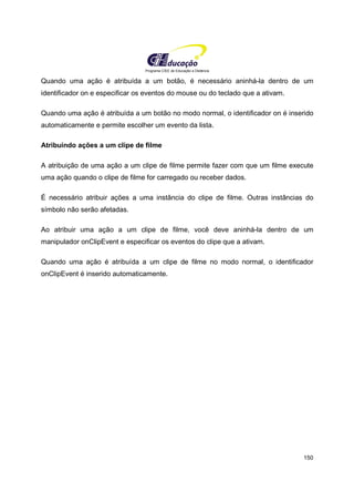 Programa CIEE de Educação a Distância
150
Quando uma ação é atribuída a um botão, é necessário aninhá-la dentro de um
identificador on e especificar os eventos do mouse ou do teclado que a ativam.
Quando uma ação é atribuída a um botão no modo normal, o identificador on é inserido
automaticamente e permite escolher um evento da lista.
Atribuindo ações a um clipe de filme
A atribuição de uma ação a um clipe de filme permite fazer com que um filme execute
uma ação quando o clipe de filme for carregado ou receber dados.
É necessário atribuir ações a uma instância do clipe de filme. Outras instâncias do
símbolo não serão afetadas.
Ao atribuir uma ação a um clipe de filme, você deve aninhá-la dentro de um
manipulador onClipEvent e especificar os eventos do clipe que a ativam.
Quando uma ação é atribuída a um clipe de filme no modo normal, o identificador
onClipEvent é inserido automaticamente.
 